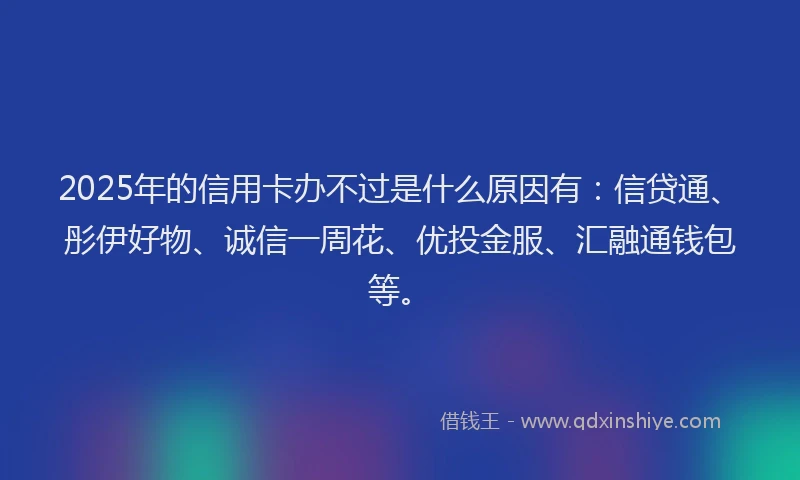 2025年的信用卡办不过是什么原因有：信贷通、彤伊好物、诚信一周花、优投金服、汇融通钱包等。