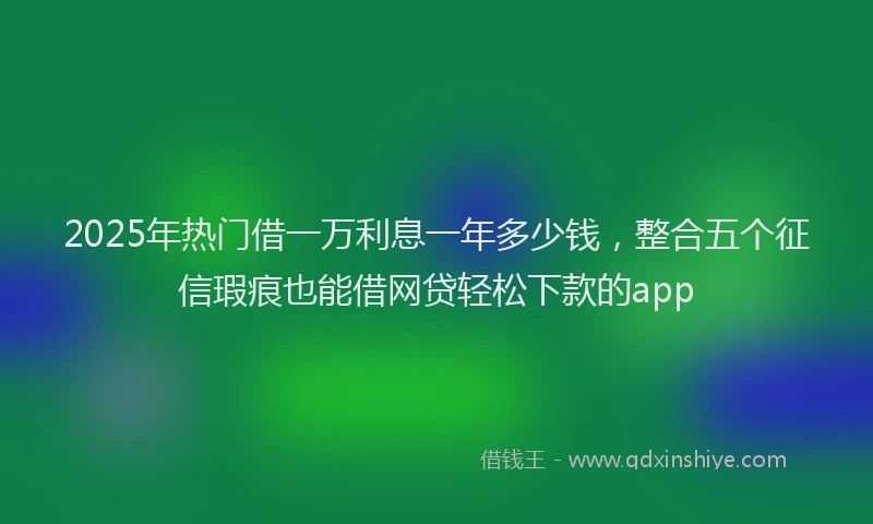 2025年热门借一万利息一年多少钱，整合五个征信瑕疵也能借网贷轻松下款的app