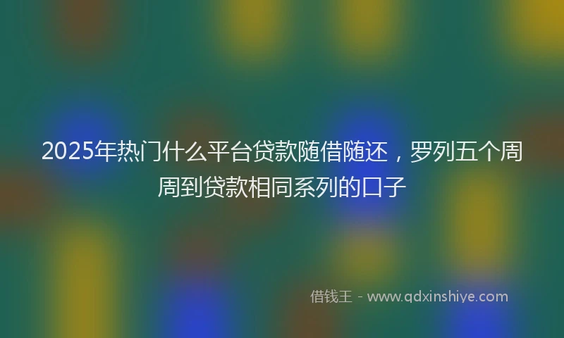 2025年热门什么平台贷款随借随还，罗列五个周周到贷款相同系列的口子