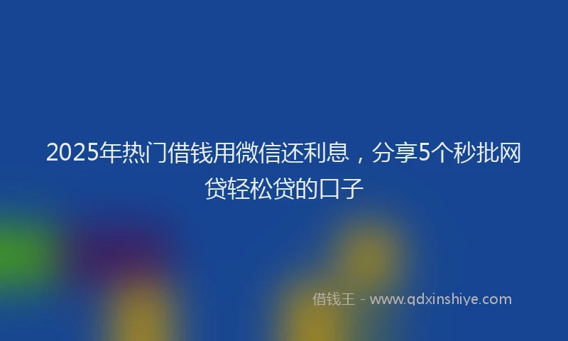 2025年热门借钱用微信还利息，分享5个秒批网贷轻松贷的口子