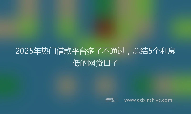 2025年热门借款平台多了不通过，总结5个利息低的网贷口子