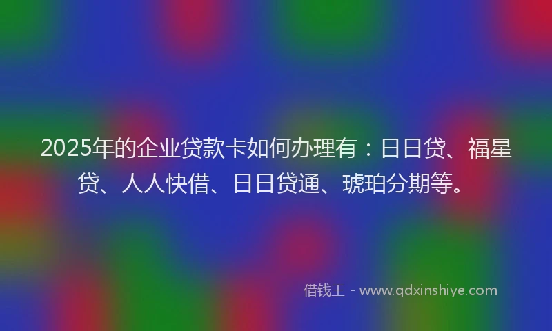 2025年的企业贷款卡如何办理有：日日贷、福星贷、人人快借、日日贷通、琥珀分期等。