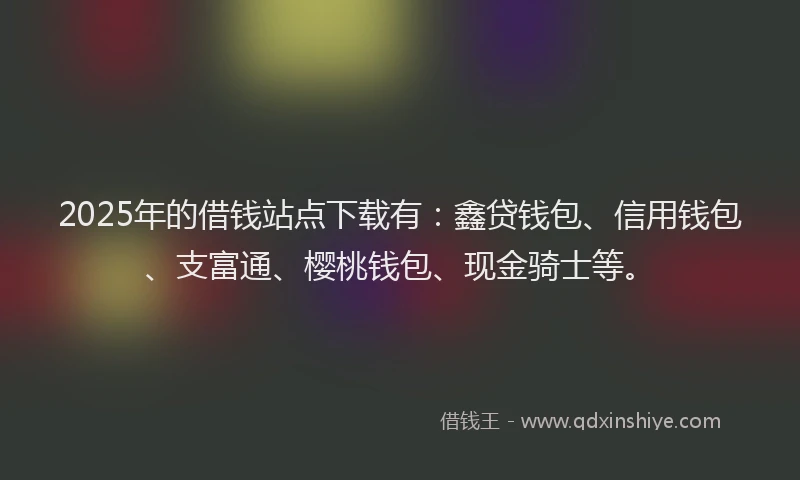 2025年的借钱站点下载有：鑫贷钱包、信用钱包、支富通、樱桃钱包、现金骑士等。