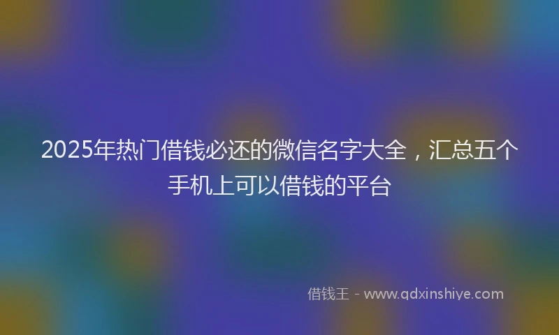 2025年热门借钱必还的微信名字大全，汇总五个手机上可以借钱的平台