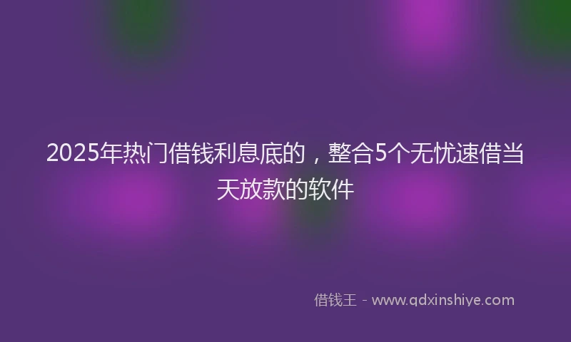 2025年热门借钱利息底的，整合5个无忧速借当天放款的软件