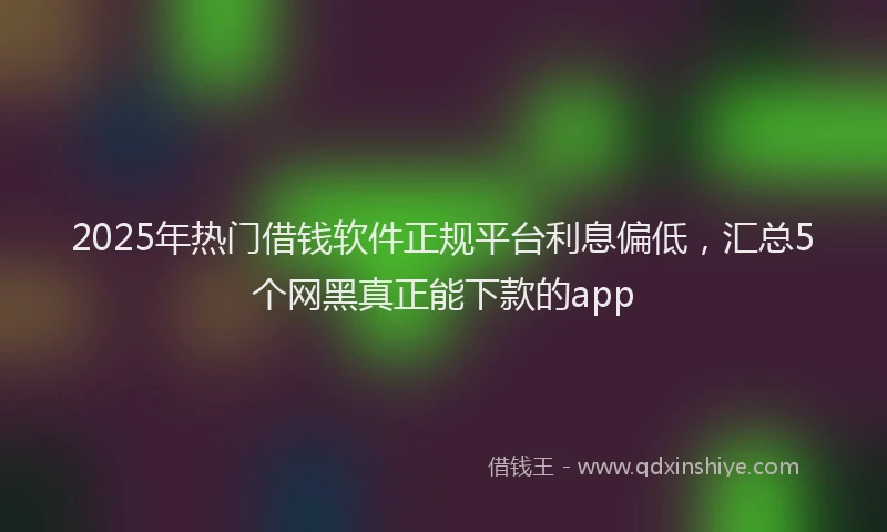 2025年热门借钱软件正规平台利息偏低，汇总5个网黑真正能下款的app