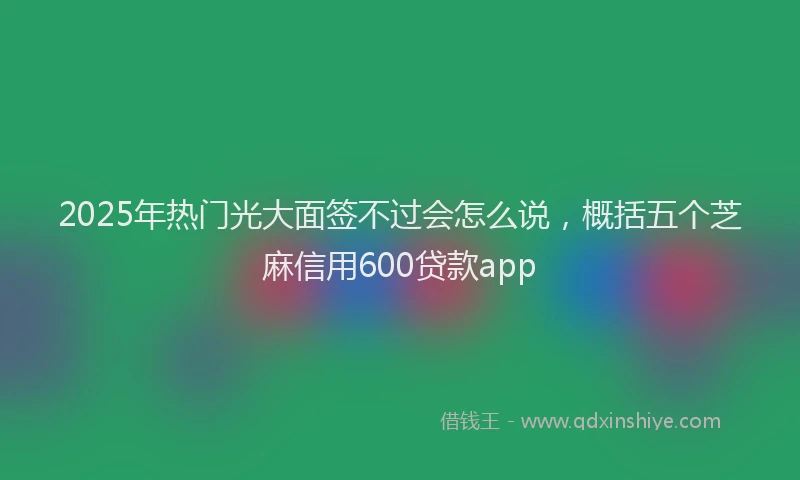 2025年热门光大面签不过会怎么说，概括五个芝麻信用600贷款app