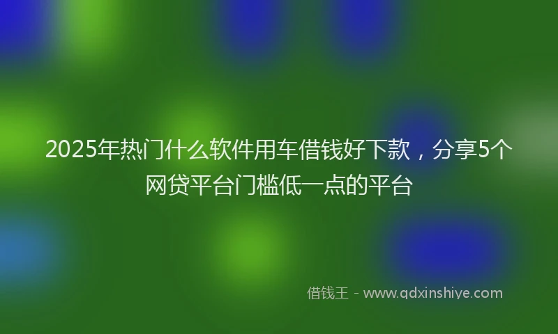 2025年热门什么软件用车借钱好下款，分享5个网贷平台门槛低一点的平台