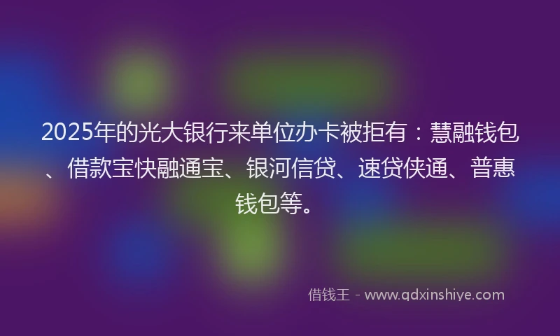 2025年的光大银行来单位办卡被拒有：慧融钱包、借款宝快融通宝、银河信贷、速贷侠通、普惠钱包等。
