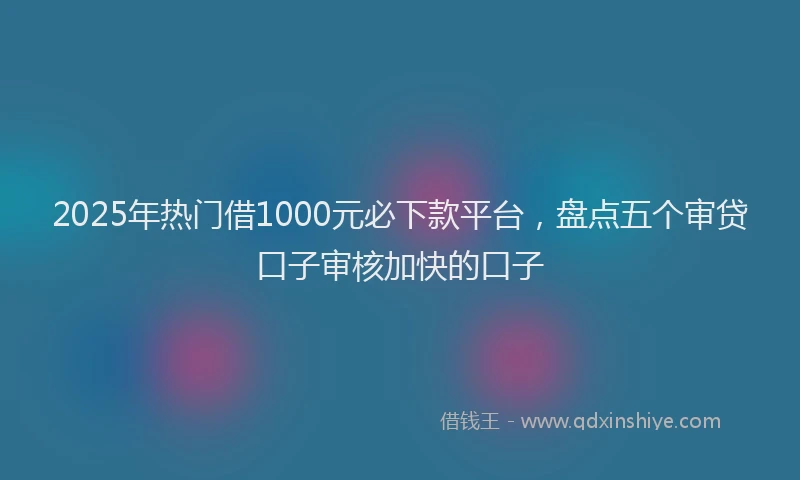 2025年热门借1000元必下款平台，盘点五个审贷口子审核加快的口子