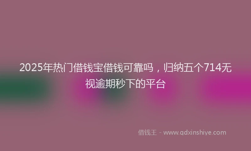 2025年热门借钱宝借钱可靠吗，归纳五个714无视逾期秒下的平台