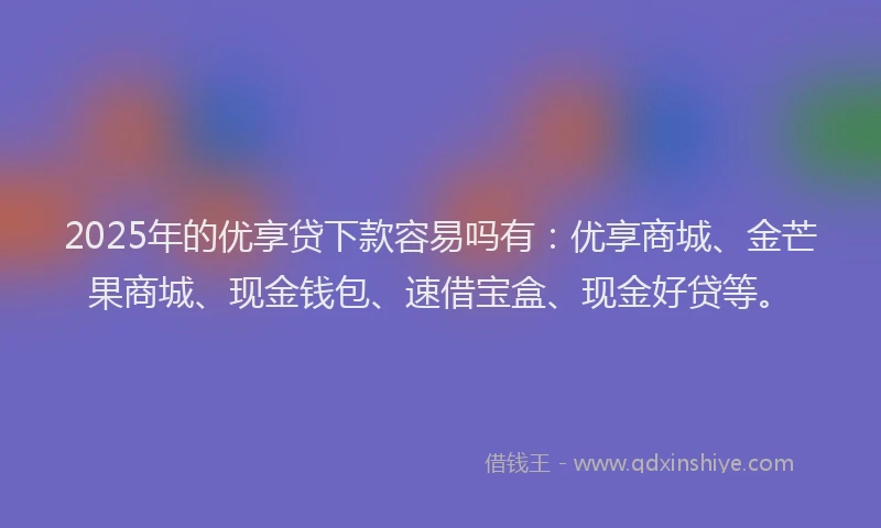 2025年的优享贷下款容易吗有：优享商城、金芒果商城、现金钱包、速借宝盒、现金好贷等。