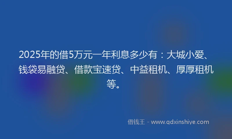 2025年的借5万元一年利息多少有：大城小爱、钱袋易融贷、借款宝速贷、中益租机、厚厚租机等。
