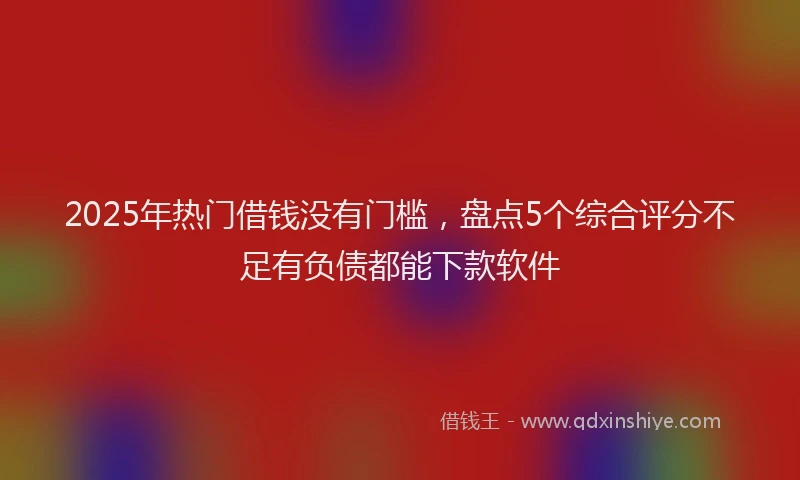 2025年热门借钱没有门槛，盘点5个综合评分不足有负债都能下款软件