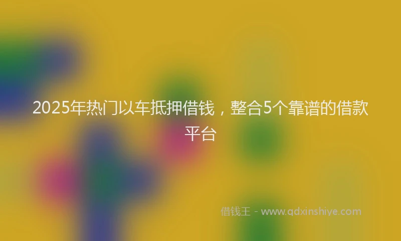 2025年热门以车抵押借钱，整合5个靠谱的借款平台