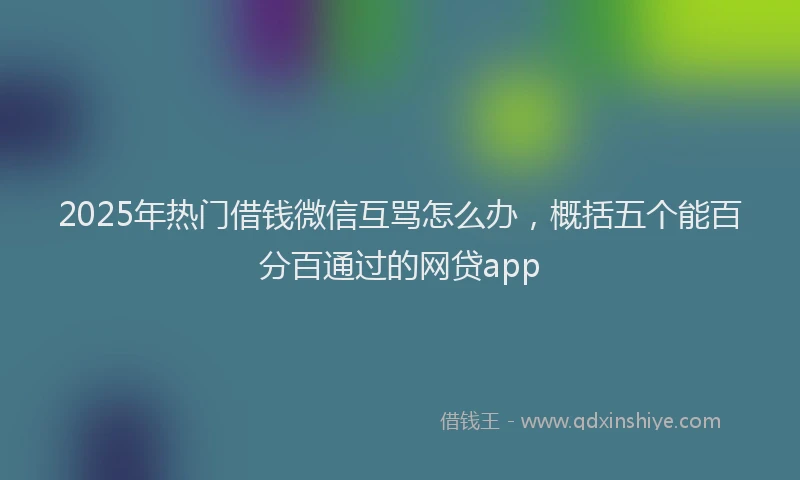 2025年热门借钱微信互骂怎么办，概括五个能百分百通过的网贷app
