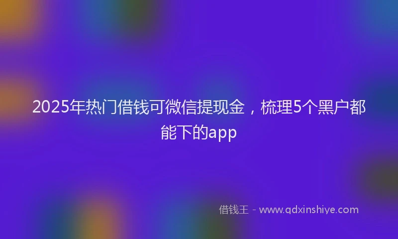 2025年热门借钱可微信提现金，梳理5个黑户都能下的app