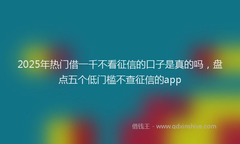 2025年热门借一千不看征信的口子是真的吗，盘点五个低门槛不查征信的app