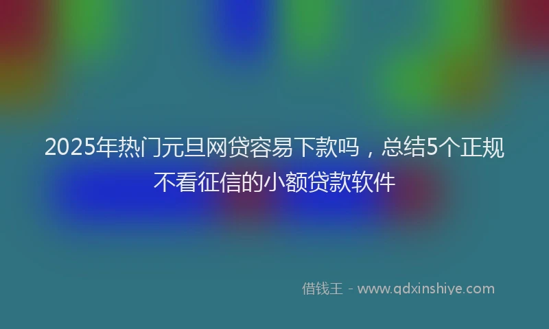 2025年热门元旦网贷容易下款吗，总结5个正规不看征信的小额贷款软件