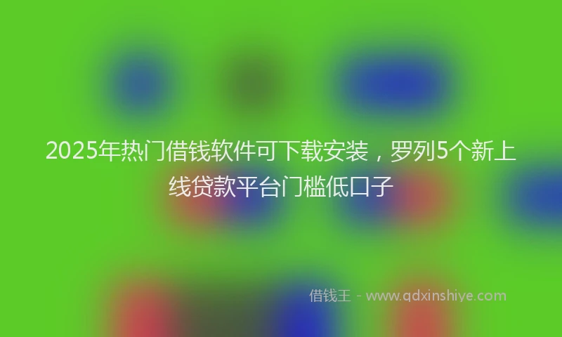 2025年热门借钱软件可下载安装，罗列5个新上线贷款平台门槛低口子