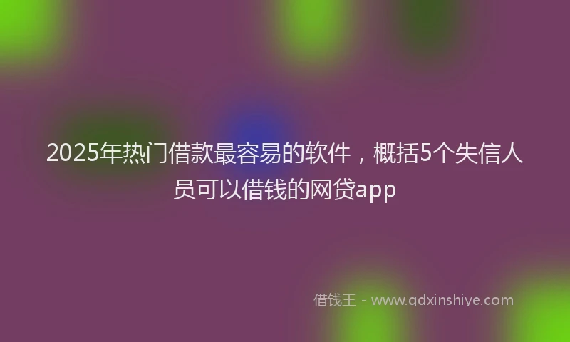 2025年热门借款最容易的软件，概括5个失信人员可以借钱的网贷app