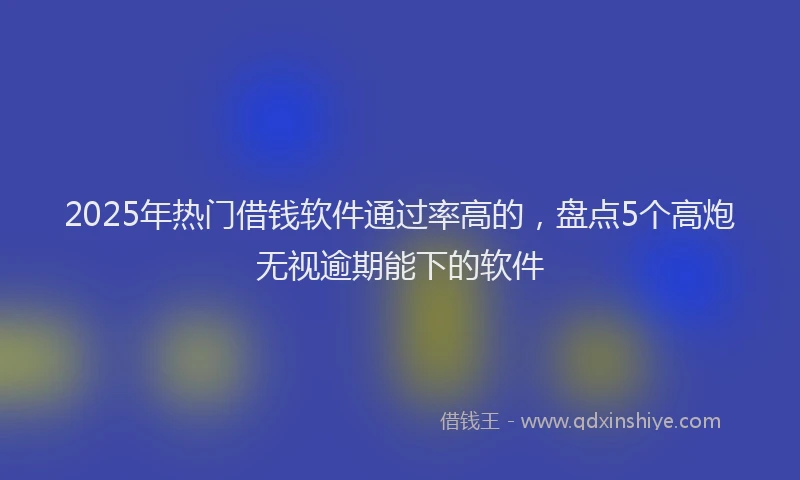 2025年热门借钱软件通过率高的，盘点5个高炮无视逾期能下的软件