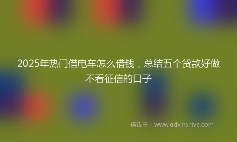 2025年热门借电车怎么借钱，总结五个贷款好做不看征信的口子