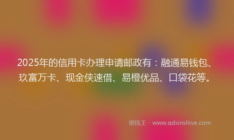 2025年的信用卡办理申请邮政有：融通易钱包、玖富万卡、现金侠速借、易橙优品、口袋花等。