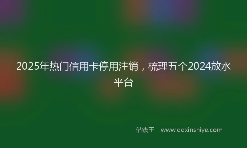 2025年热门信用卡停用注销，梳理五个2024放水平台
