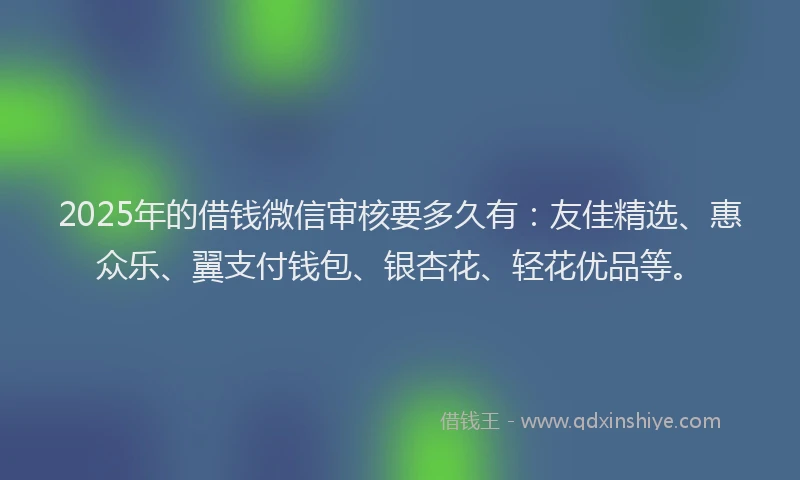 2025年的借钱微信审核要多久有：友佳精选、惠众乐、翼支付钱包、银杏花、轻花优品等。