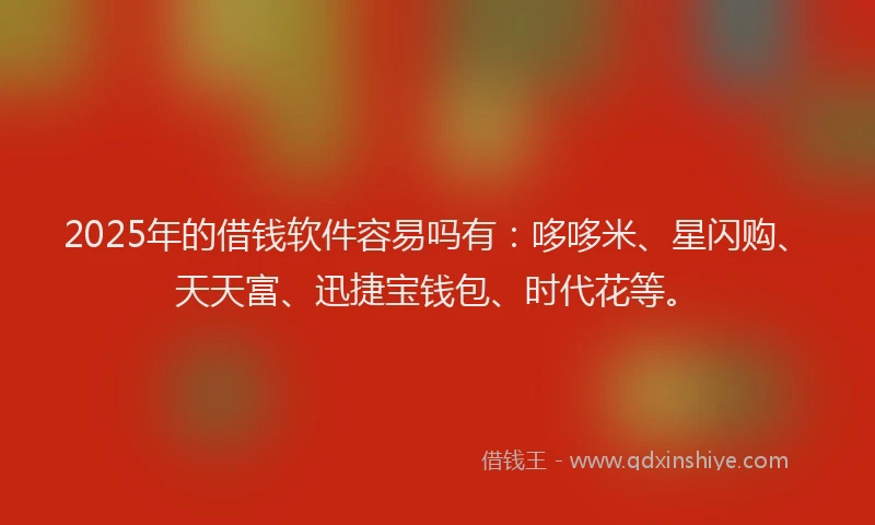 2025年的借钱软件容易吗有：哆哆米、星闪购、天天富、迅捷宝钱包、时代花等。