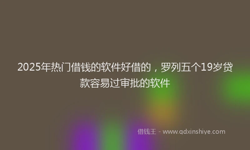 2025年热门借钱的软件好借的，罗列五个19岁贷款容易过审批的软件
