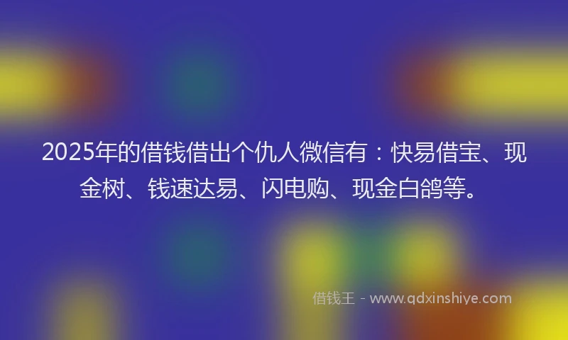 2025年的借钱借出个仇人微信有：快易借宝、现金树、钱速达易、闪电购、现金白鸽等。