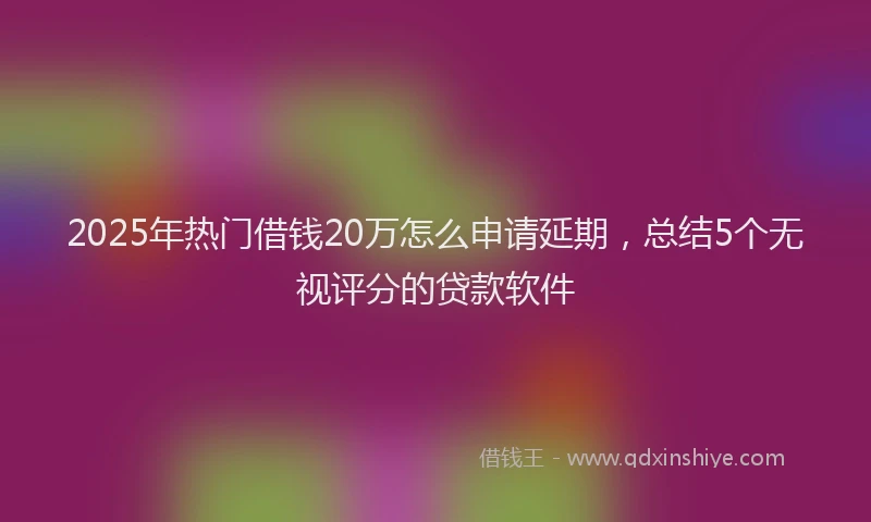 2025年热门借钱20万怎么申请延期，总结5个无视评分的贷款软件