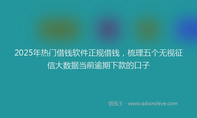 2025年热门借钱软件正规借钱，梳理五个无视征信大数据当前逾期下款的口子