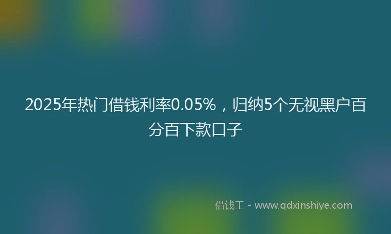 2025年热门借钱利率0.05%，归纳5个无视黑户百分百下款口子