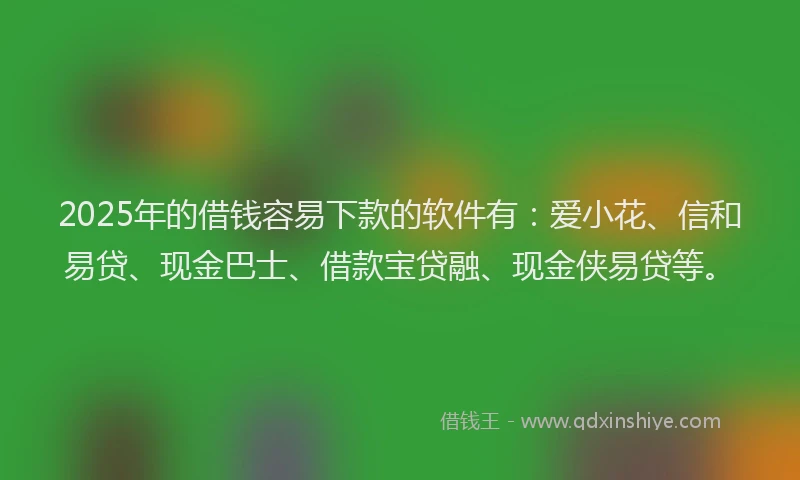 2025年的借钱容易下款的软件有：爱小花、信和易贷、现金巴士、借款宝贷融、现金侠易贷等。