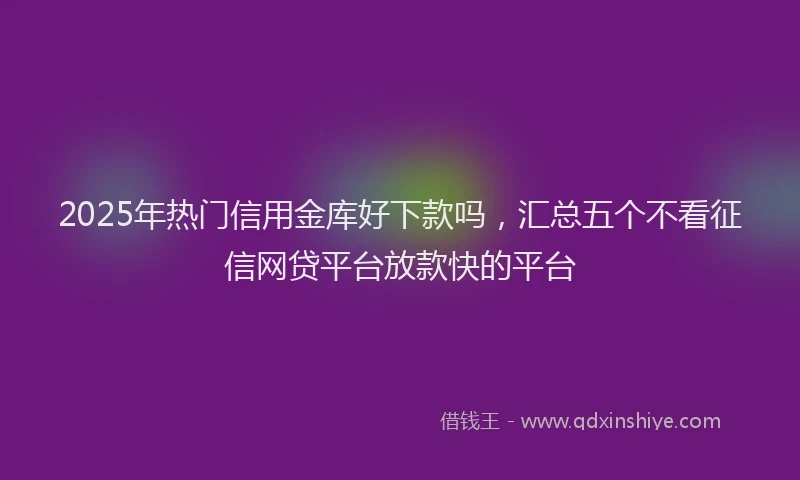 2025年热门信用金库好下款吗，汇总五个不看征信网贷平台放款快的平台