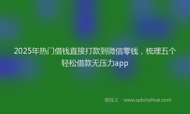 2025年热门借钱直接打款到微信零钱，梳理五个轻松借款无压力app