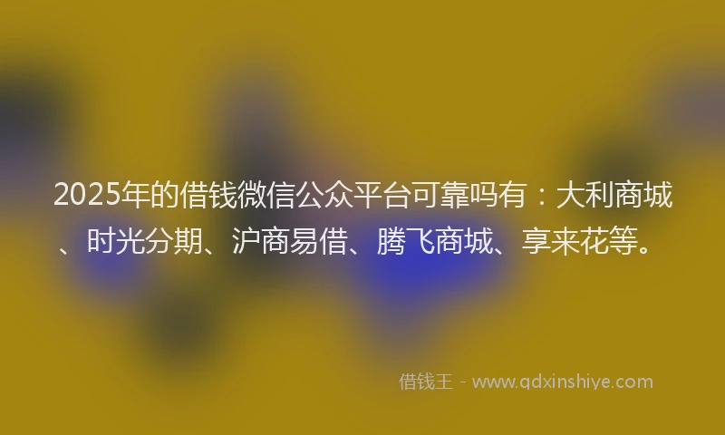 2025年的借钱微信公众平台可靠吗有：大利商城、时光分期、沪商易借、腾飞商城、享来花等。