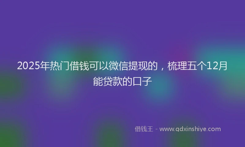 2025年热门借钱可以微信提现的，梳理五个12月能贷款的口子