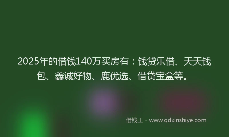 2025年的借钱140万买房有：钱贷乐借、天天钱包、鑫诚好物、鹿优选、借贷宝盒等。