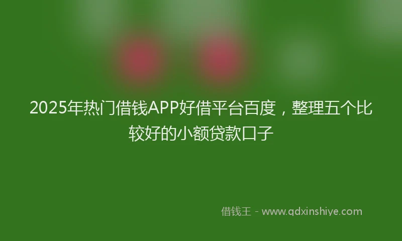 2025年热门借钱APP好借平台百度，整理五个比较好的小额贷款口子