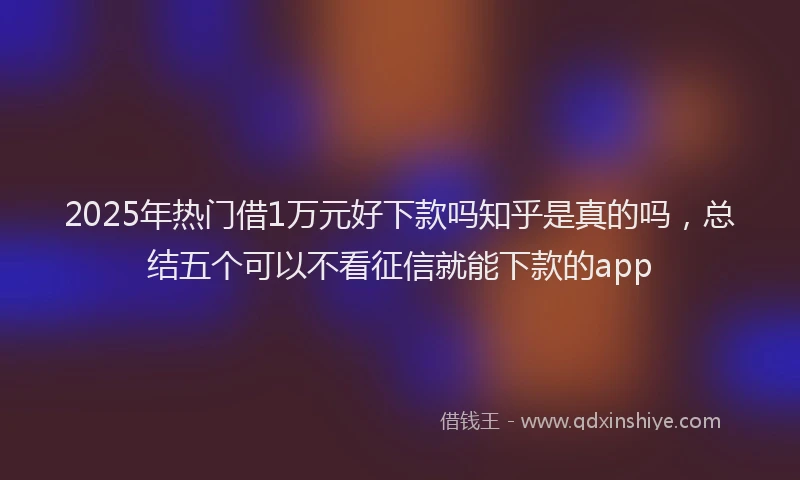 2025年热门借1万元好下款吗知乎是真的吗，总结五个可以不看征信就能下款的app