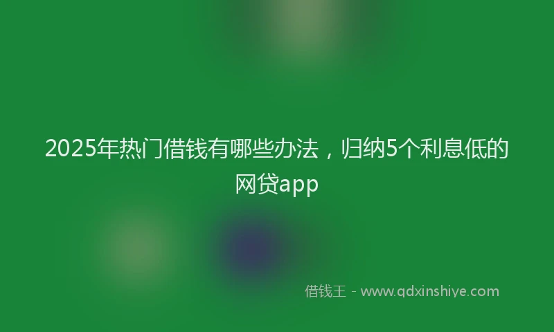2025年热门借钱有哪些办法，归纳5个利息低的网贷app