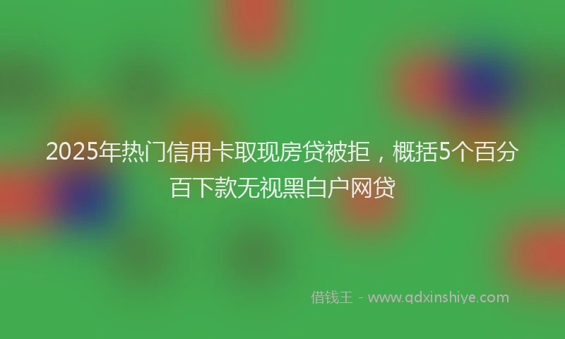 2025年热门信用卡取现房贷被拒，概括5个百分百下款无视黑白户网贷