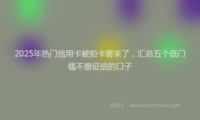 2025年热门信用卡被拒卡寄来了，汇总五个低门槛不查征信的口子
