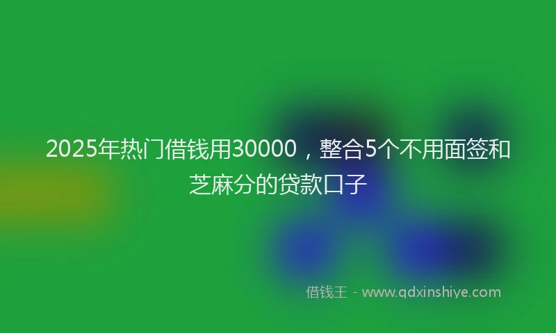 2025年热门借钱用30000，整合5个不用面签和芝麻分的贷款口子