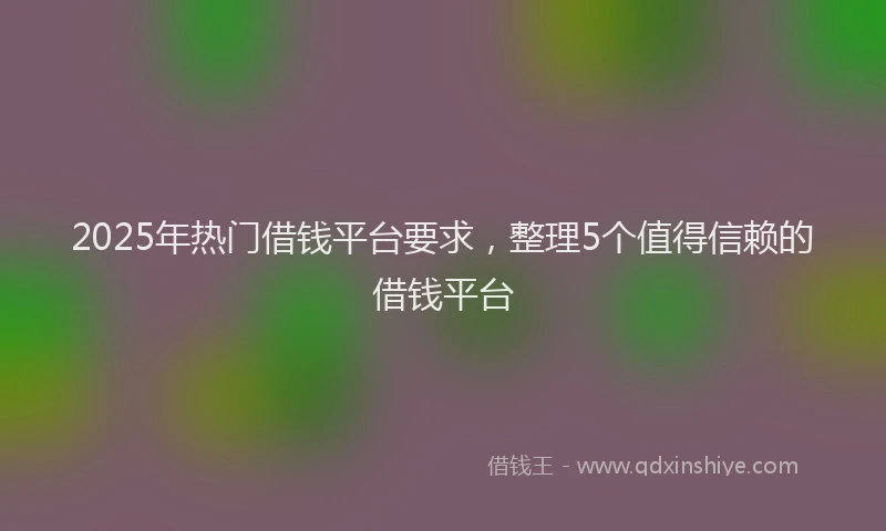 2025年热门借钱平台要求，整理5个值得信赖的借钱平台