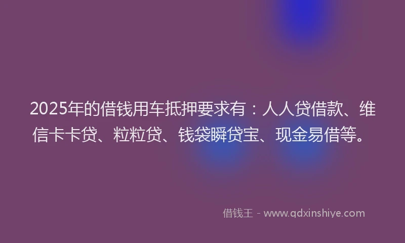 2025年的借钱用车抵押要求有：人人贷借款、维信卡卡贷、粒粒贷、钱袋瞬贷宝、现金易借等。